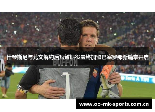 什琴斯尼与尤文解约后短暂退役最终加盟巴塞罗那新篇章开启 什琴斯尼与尤文解约后短暂退役最终加盟巴塞罗那新篇章开启